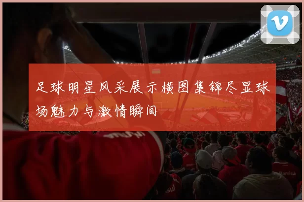 足球明星风采展示横图集锦尽显球场魅力与激情瞬间