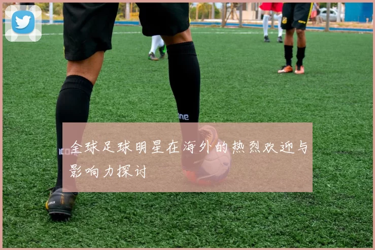 全球足球明星在海外的热烈欢迎与影响力探讨