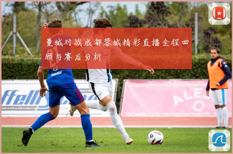 曼城对战成都蓉城精彩直播全程回顾与赛后分析