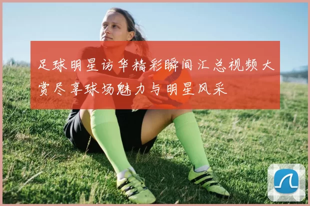 足球明星访华精彩瞬间汇总视频大赏尽享球场魅力与明星风采