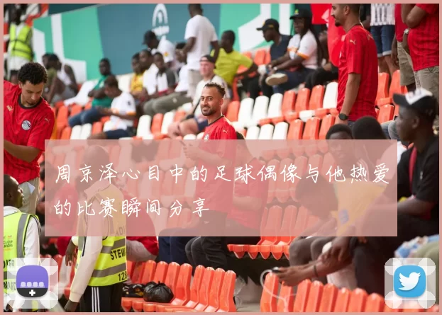 周京泽心目中的足球偶像与他热爱的比赛瞬间分享