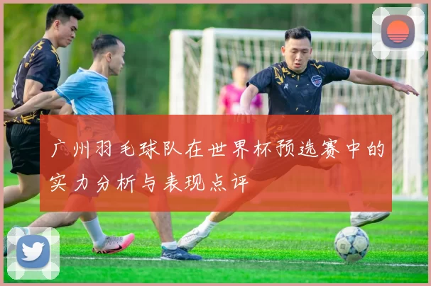 广州羽毛球队在世界杯预选赛中的实力分析与表现点评