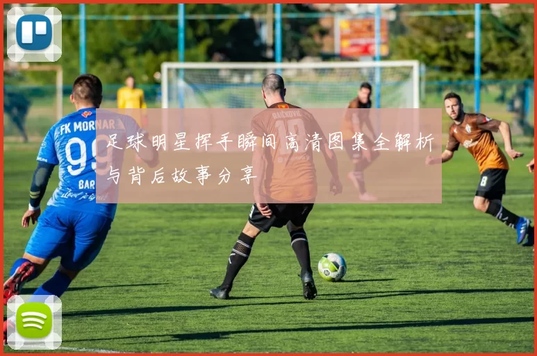 足球明星挥手瞬间高清图集全解析与背后故事分享
