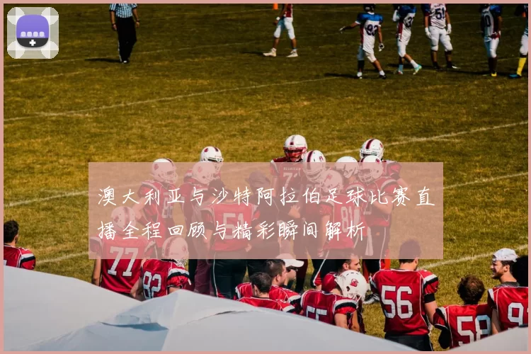 澳大利亚与沙特阿拉伯足球比赛直播全程回顾与精彩瞬间解析
