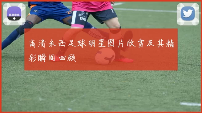 高清米西足球明星图片欣赏及其精彩瞬间回顾