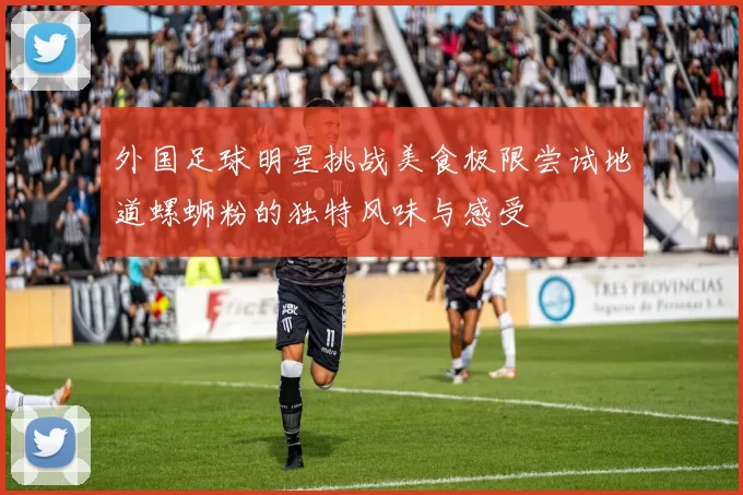 外国足球明星挑战美食极限尝试地道螺蛳粉的独特风味与感受