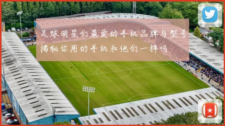 足球明星们最爱的手机品牌与型号揭秘你用的手机和他们一样吗