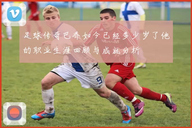 足球传奇巴乔如今已经多少岁了他的职业生涯回顾与成就分析