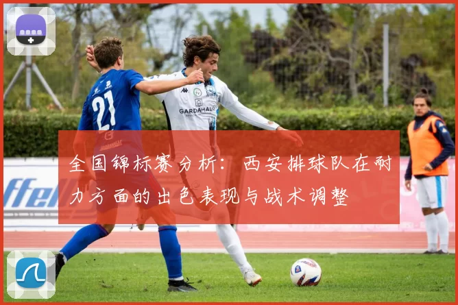全国锦标赛分析：西安排球队在耐力方面的出色表现与战术调整