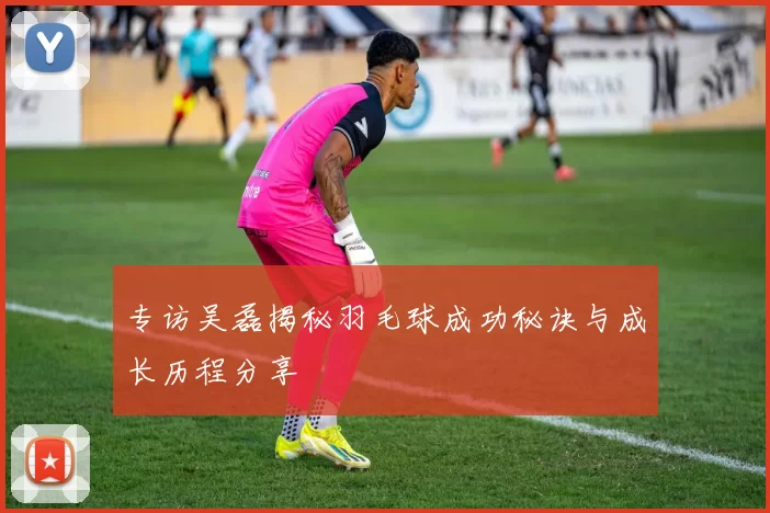 专访吴磊揭秘羽毛球成功秘诀与成长历程分享