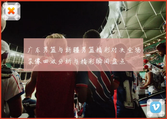 广东男篮与新疆男篮精彩对决全场录像回放分析与精彩瞬间盘点