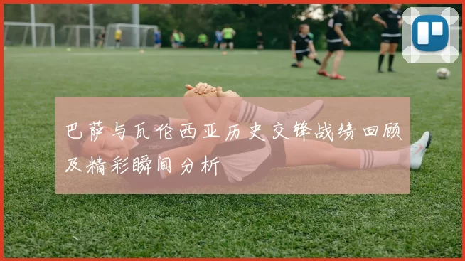 巴萨与瓦伦西亚历史交锋战绩回顾及精彩瞬间分析