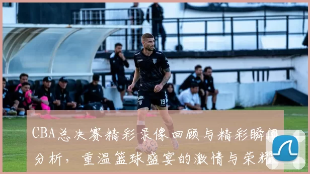 CBA总决赛精彩录像回顾与精彩瞬间分析，重温篮球盛宴的激情与荣耀