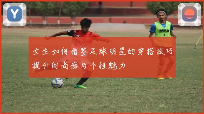 女生如何借鉴足球明星的穿搭技巧提升时尚感与个性魅力