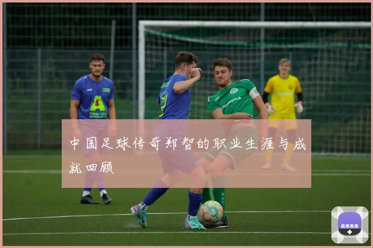 中国足球传奇郑智的职业生涯与成就回顾