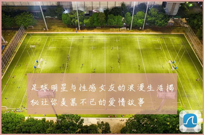 足球明星与性感女友的浪漫生活揭秘让你羡慕不已的爱情故事