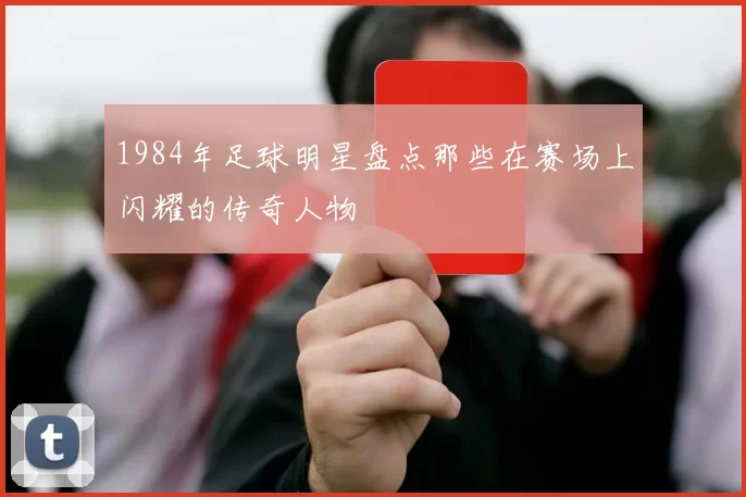 1984年足球明星盘点那些在赛场上闪耀的传奇人物