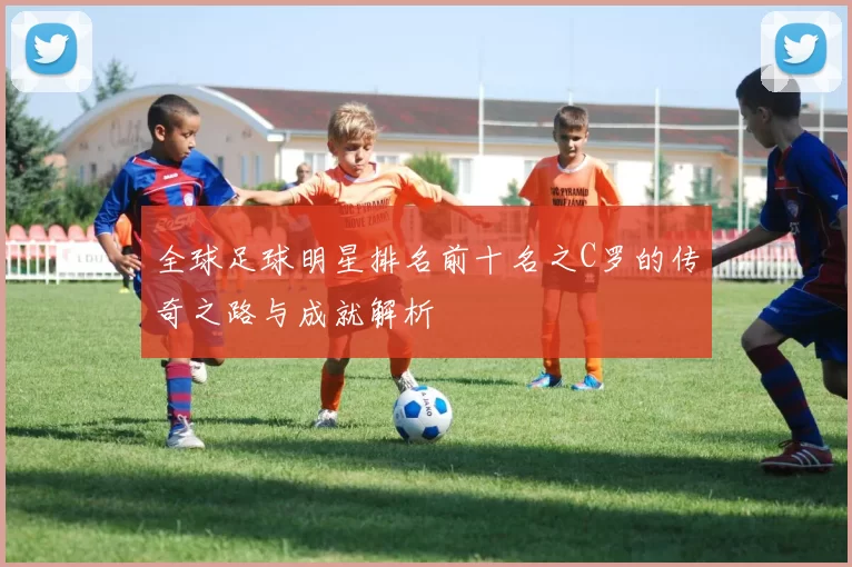 全球足球明星排名前十名之C罗的传奇之路与成就解析