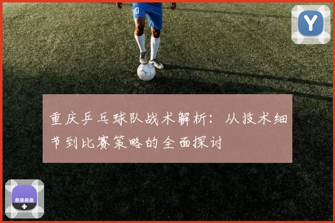 重庆乒乓球队战术解析：从技术细节到比赛策略的全面探讨