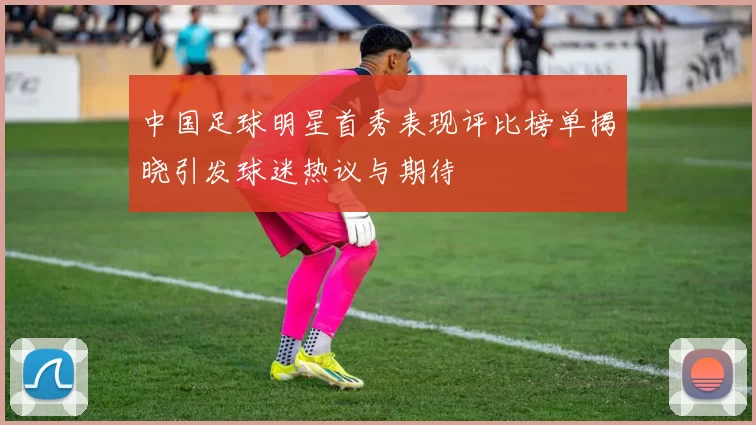 中国足球明星首秀表现评比榜单揭晓引发球迷热议与期待