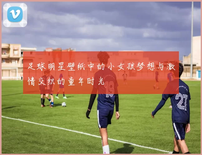 足球明星壁纸中的小女孩梦想与激情交织的童年时光