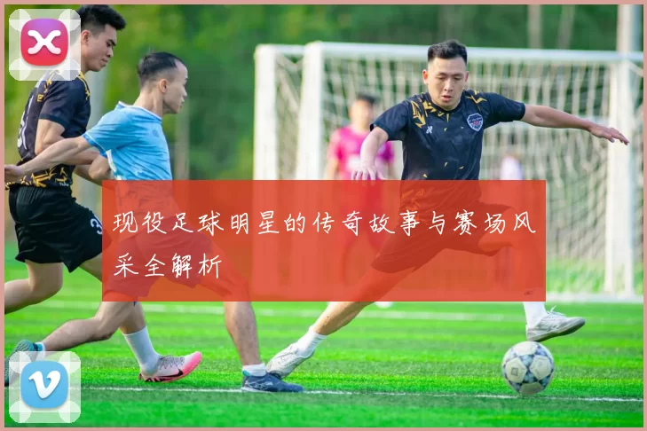 现役足球明星的传奇故事与赛场风采全解析