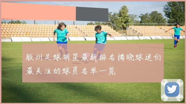 胶州足球明星最新排名揭晓球迷们最关注的球员名单一览
