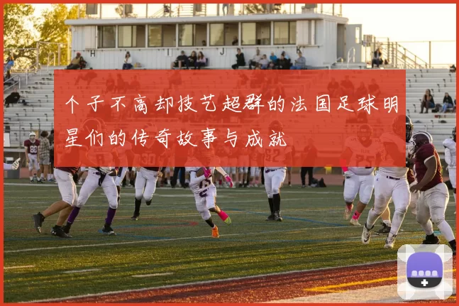 个子不高却技艺超群的法国足球明星们的传奇故事与成就