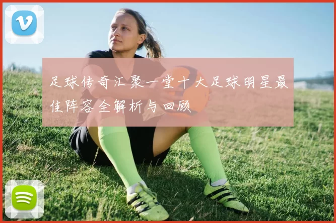 足球传奇汇聚一堂十大足球明星最佳阵容全解析与回顾