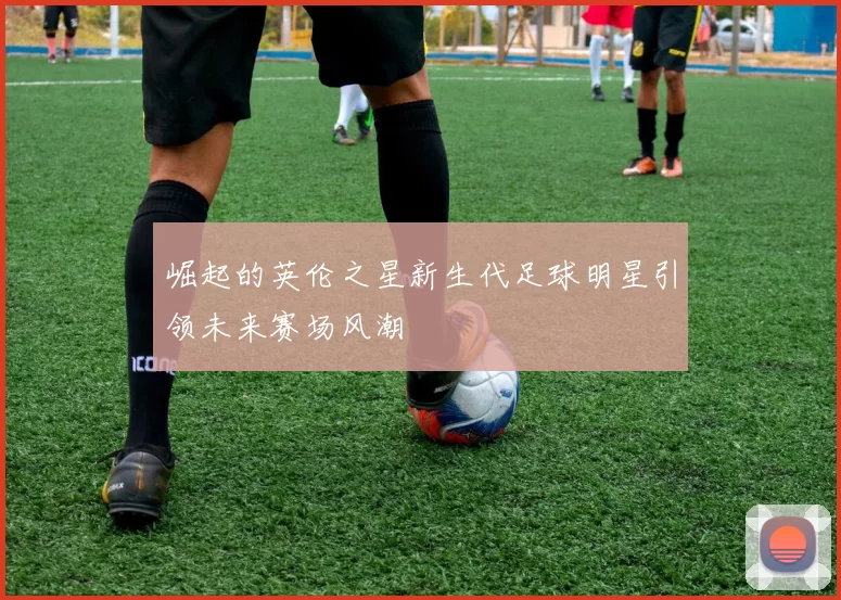 崛起的英伦之星新生代足球明星引领未来赛场风潮