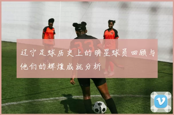 辽宁足球历史上的明星球员回顾与他们的辉煌成就分析