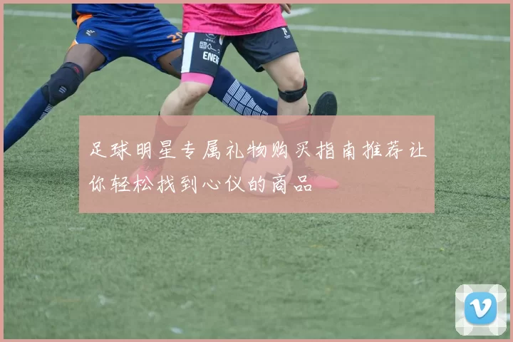足球明星专属礼物购买指南推荐让你轻松找到心仪的商品