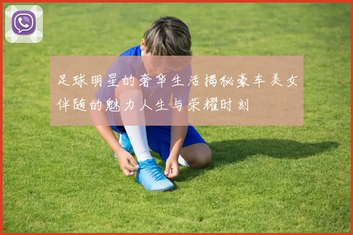足球明星的奢华生活揭秘豪车美女伴随的魅力人生与荣耀时刻
