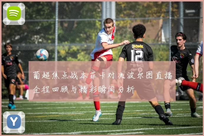 葡超焦点战本菲卡对决波尔图直播全程回顾与精彩瞬间分析