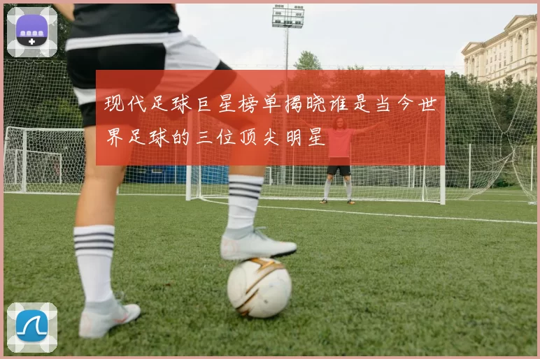 现代足球巨星榜单揭晓谁是当今世界足球的三位顶尖明星
