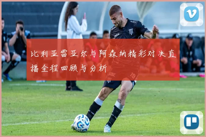 比利亚雷亚尔与阿森纳精彩对决直播全程回顾与分析