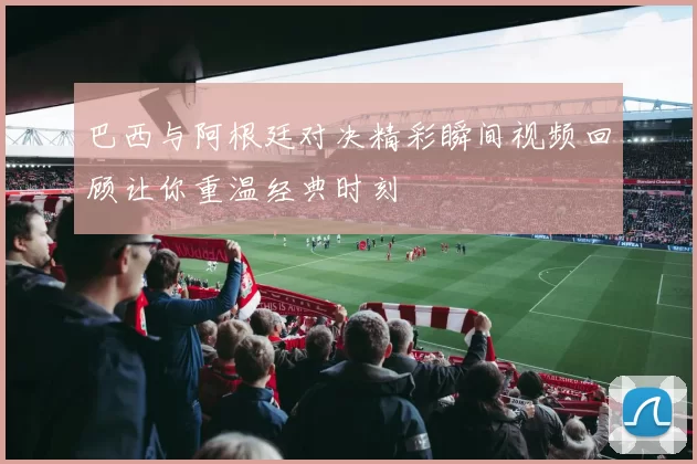巴西与阿根廷对决精彩瞬间视频回顾让你重温经典时刻