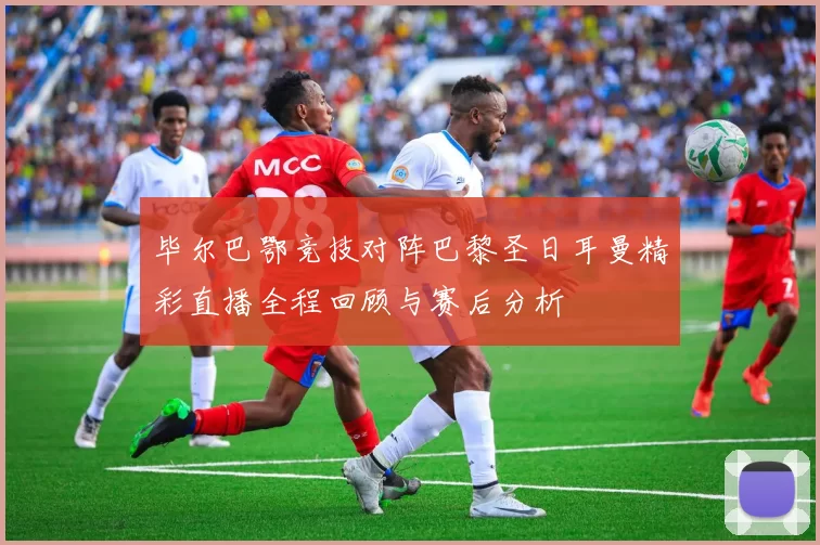 毕尔巴鄂竞技对阵巴黎圣日耳曼精彩直播全程回顾与赛后分析