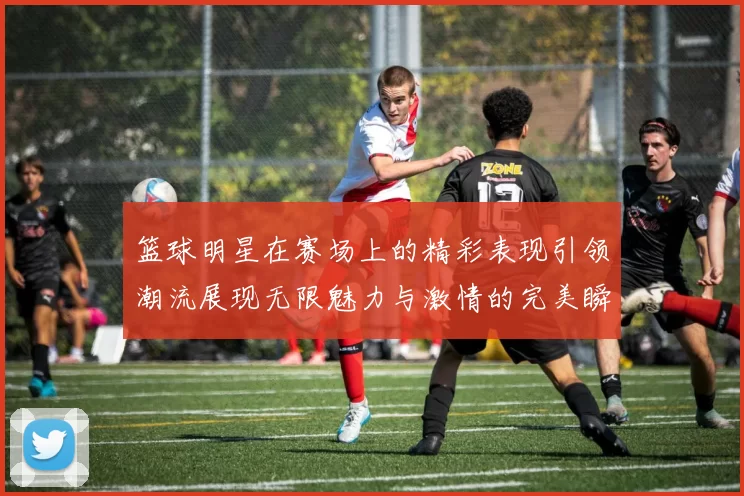 篮球明星在赛场上的精彩表现引领潮流展现无限魅力与激情的完美瞬间