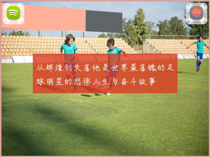 从辉煌到失落他是世界最落魄的足球明星的悲惨人生与奋斗故事
