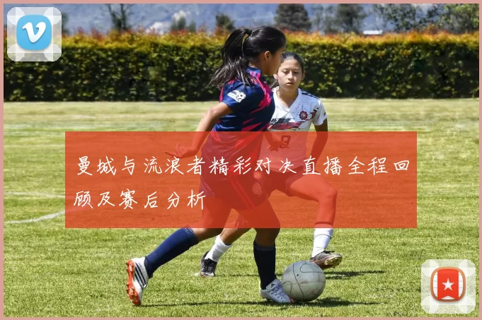 曼城与流浪者精彩对决直播全程回顾及赛后分析