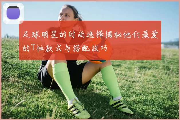 足球明星的时尚选择揭秘他们最爱的T恤款式与搭配技巧