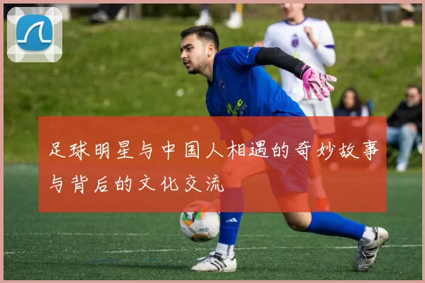 足球明星与中国人相遇的奇妙故事与背后的文化交流