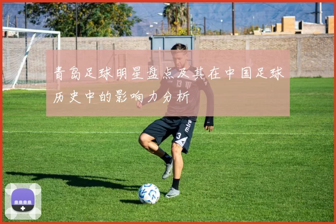 青岛足球明星盘点及其在中国足球历史中的影响力分析