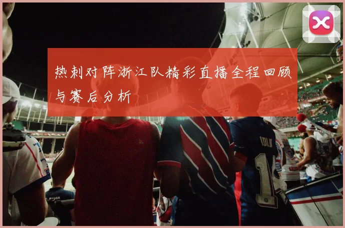 热刺对阵浙江队精彩直播全程回顾与赛后分析