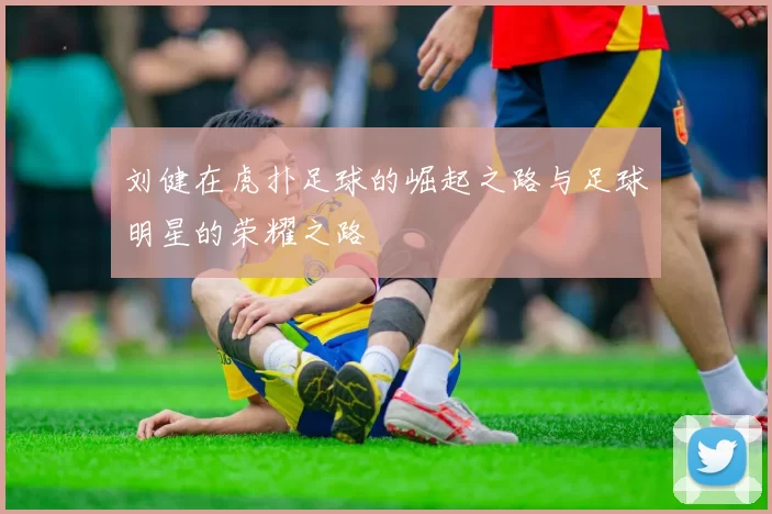 刘健在虎扑足球的崛起之路与足球明星的荣耀之路