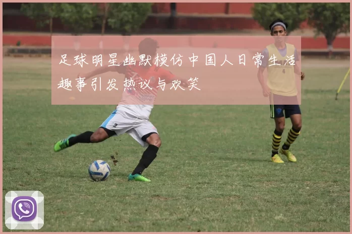 足球明星幽默模仿中国人日常生活趣事引发热议与欢笑