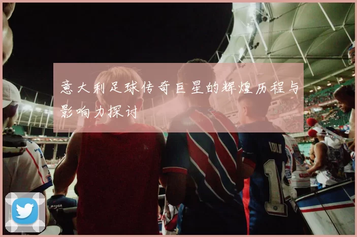 意大利足球传奇巨星的辉煌历程与影响力探讨