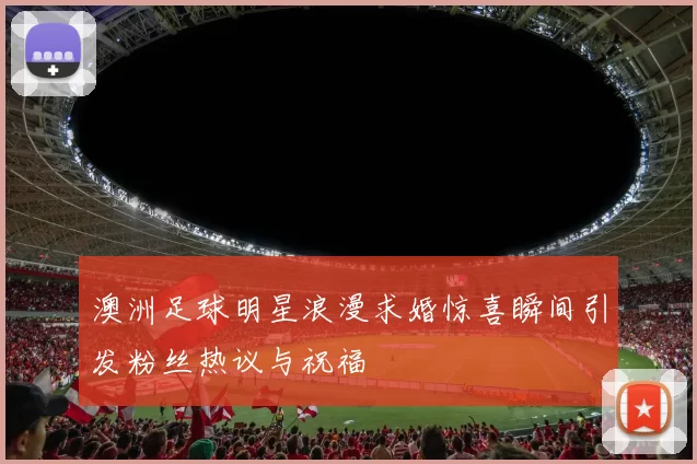 澳洲足球明星浪漫求婚惊喜瞬间引发粉丝热议与祝福