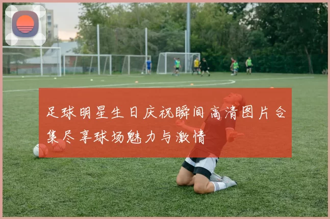 足球明星生日庆祝瞬间高清图片合集尽享球场魅力与激情